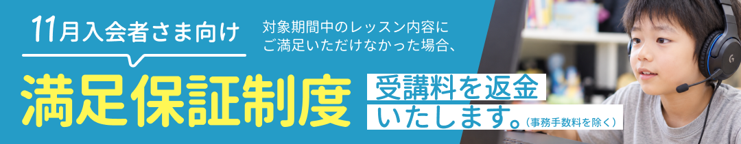 11月入会者さま向け 満足保証制度 対象期間中のレッスン内容にご満足いただけなかった場合、受講料を返金いたします。（事務手数料を除く）